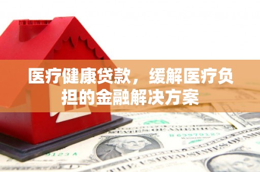 横县医疗健康贷款，缓解医疗负担的金融解决方案