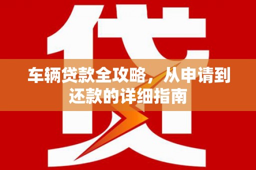 横县车辆贷款全攻略，从申请到还款的详细指南
