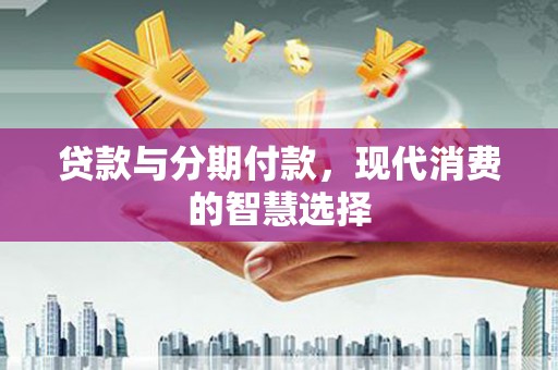横县贷款与分期付款，现代消费的智慧选择