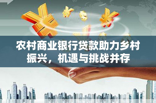 横县农村商业银行贷款助力乡村振兴，机遇与挑战并存