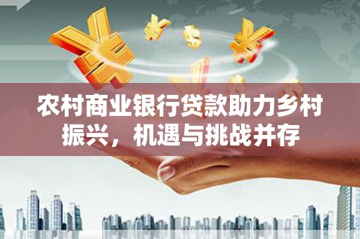 横县农村商业银行贷款助力乡村振兴，机遇与挑战并存