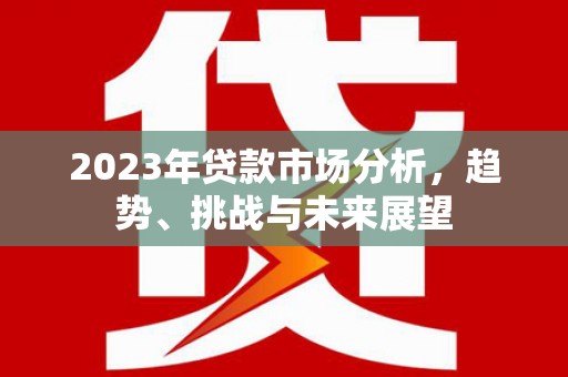 横县2023年贷款市场分析，趋势、挑战与未来展望