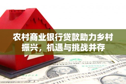 横县农村商业银行贷款助力乡村振兴，机遇与挑战并存