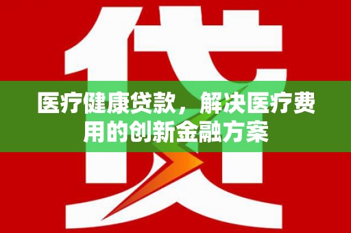 横县医疗健康贷款，解决医疗费用的创新金融方案