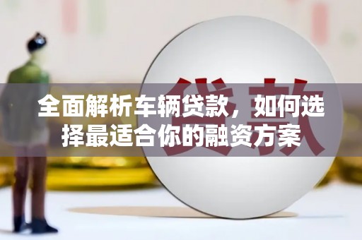 横县全面解析车辆贷款，如何选择最适合你的融资方案
