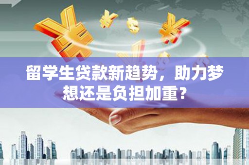 横县留学生贷款新趋势，助力梦想还是负担加重？